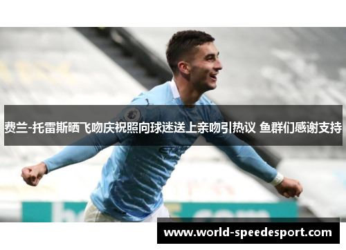 费兰-托雷斯晒飞吻庆祝照向球迷送上亲吻引热议 鱼群们感谢支持