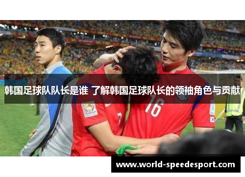 韩国足球队队长是谁 了解韩国足球队长的领袖角色与贡献