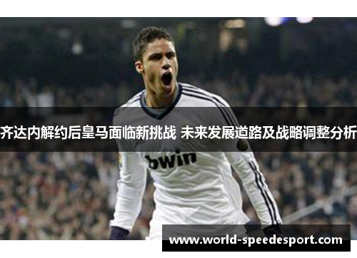 齐达内解约后皇马面临新挑战 未来发展道路及战略调整分析